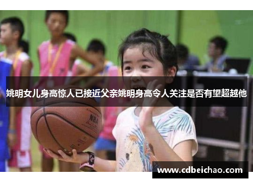 姚明女儿身高惊人已接近父亲姚明身高令人关注是否有望超越他