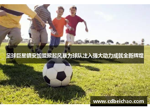 足球巨星镇安加盟掀起风暴为球队注入强大动力成就全新辉煌
