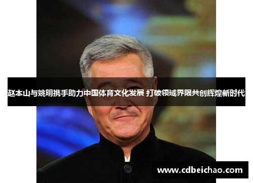 赵本山与姚明携手助力中国体育文化发展 打破领域界限共创辉煌新时代