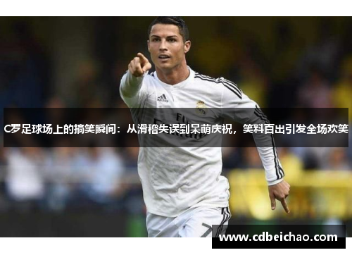 C罗足球场上的搞笑瞬间：从滑稽失误到呆萌庆祝，笑料百出引发全场欢笑