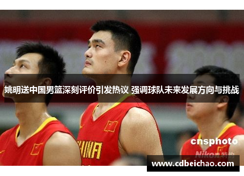 姚明送中国男篮深刻评价引发热议 强调球队未来发展方向与挑战