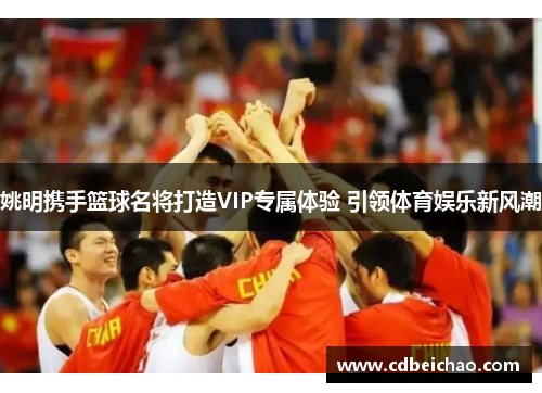 姚明携手篮球名将打造VIP专属体验 引领体育娱乐新风潮