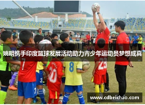 姚明携手印度篮球发展活动助力青少年运动员梦想成真