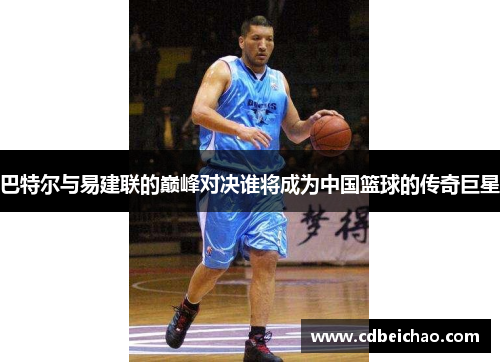 巴特尔与易建联的巅峰对决谁将成为中国篮球的传奇巨星