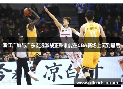 浙江广厦与广东宏远激战正酣谁能在CBA赛场上笑到最后